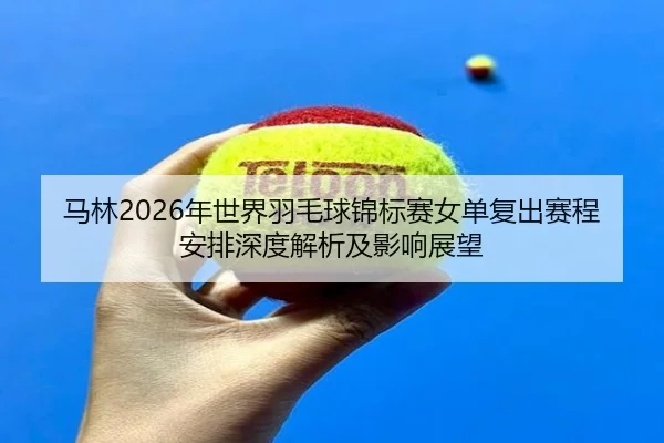 马林2026年世界羽毛球锦标赛女单复出赛程安排深度解析及影响展望